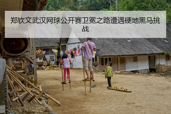 郑钦文武汉网球公开赛卫冕之路遭遇硬地黑马挑战