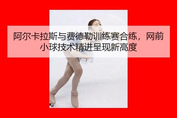 阿尔卡拉斯与费德勒训练赛合练，网前小球技术精进呈现新高度